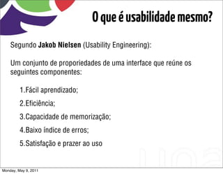 O que é usabilidade mesmo?
    Segundo Jakob Nielsen (Usability Engineering):

    Um conjunto de proporiedades de uma interface que reúne os
    seguintes componentes:

         1.Fácil aprendizado;
         2.Eﬁciência;
         3.Capacidade de memorização;
         4.Baixo índice de erros;
         5.Satisfação e prazer ao uso


Monday, May 9, 2011
 