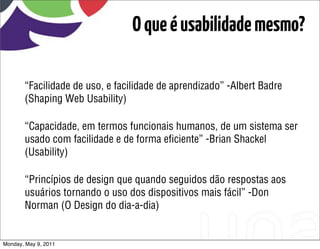 O que é usabilidade mesmo?

       “Facilidade de uso, e facilidade de aprendizado” -Albert Badre
       (Shaping Web Usability)

       “Capacidade, em termos funcionais humanos, de um sistema ser
       usado com facilidade e de forma eﬁciente” -Brian Shackel
       (Usability)

       “Princípios de design que quando seguidos dão respostas aos
       usuários tornando o uso dos dispositivos mais fácil” -Don
       Norman (O Design do dia-a-dia)


Monday, May 9, 2011
 