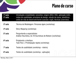 Plano de curso
    1ª aula           Introdução a Usabilidade: conceitos, origem (DCU, IHC), aplicação (IxD),
    2ª aula           metas de usabilidade, princípios de design, estudo de casos, benefícios,
                      ciclos de vida de desenvolvimento (cascata x ágil), técnicas (overview).

    3ª aula           Técnica de Modelagem: Personas ágeis (workshop)

    4ª aula           Story Mapping (workshop)

    5ª aula           Perguntando a especialistas:
                      Análise Heurística, As 10 heurísticas de Nielsen (workshop)

    6ª aula           Projetando a interface:
                      Task Flow + Prototipação rápida (workshop)

    7ª aula           Testes de usabilidade (workshop - roteiro)

    8ª aula           Testes de usabilidade (workshop - aplicação)

Monday, May 9, 2011
 
