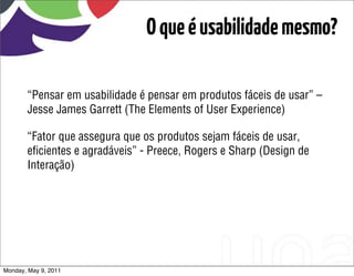O que é usabilidade mesmo?

       “Pensar em usabilidade é pensar em produtos fáceis de usar” –
       Jesse James Garrett (The Elements of User Experience)

       “Fator que assegura que os produtos sejam fáceis de usar,
       eﬁcientes e agradáveis” - Preece, Rogers e Sharp (Design de
       Interação)




Monday, May 9, 2011
 