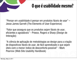 O que é usabilidade mesmo?

       “Pensar em usabilidade é pensar em produtos fáceis de usar” –
       Jesse James Garrett (The Elements of User Experience)

       “Fator que assegura que os produtos sejam fáceis de usar,
       eﬁcientes e agradáveis” - Preece, Rogers e Sharp (Design de
       Interação)

       “A ciência de aplicação de metodologias ao design para a criação
       de dispositivos fáceis de usar, de fácil aprendizado e que sejam
       úteis com o menor índice de desconforto possível” - Mark
       Pearrow (Web Site Usability Handbook)

Monday, May 9, 2011
 