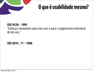 O que é usabilidade mesmo?

       ISO 9126 - 1991
       “Esforço necessário para seu uso e para o julgamento individual
       de tal uso.”


       ISO 9241, 11 - 1998




Monday, May 9, 2011
 