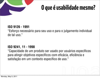 O que é usabilidade mesmo?

       ISO 9126 - 1991
       “Esforço necessário para seu uso e para o julgamento individual
       de tal uso.”


       ISO 9241, 11 - 1998
       “Capacidade de um produto ser usado por usuários especíﬁcos
       para atingir objetivos especíﬁcos com eﬁcácia, eﬁciência e
       satisfação em um contexto especíﬁco de uso.”




Monday, May 9, 2011
 