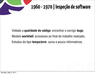 1960 - 1970 | Inspeção de software



             Voltado a qualidade do código: encontrar e corrigir bugs.
             Modelo wartefall: processos ao ﬁnal do trabalho realizado.
             Estudos do tipo tempo/erro: caros e pouco informativos.




Monday, May 9, 2011
 