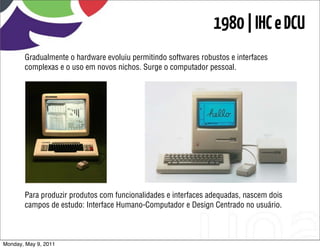 1980 | IHC e DCU
       Gradualmente o hardware evoluiu permitindo softwares robustos e interfaces
       complexas e o uso em novos nichos. Surge o computador pessoal.




       Para produzir produtos com funcionalidades e interfaces adequadas, nascem dois
       campos de estudo: Interface Humano-Computador e Design Centrado no usuário.



Monday, May 9, 2011
 