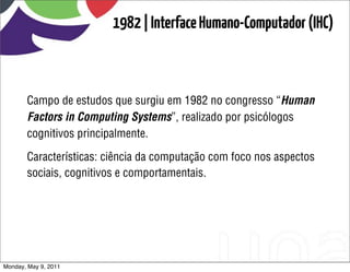 1982 | Interface Humano-Computador (IHC)



       Campo de estudos que surgiu em 1982 no congresso “Human
       Factors in Computing Systems”, realizado por psicólogos
       cognitivos principalmente.

       Características: ciência da computação com foco nos aspectos
       sociais, cognitivos e comportamentais.




Monday, May 9, 2011
 