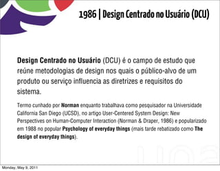 1986 | Design Centrado no Usuário (DCU)



       Design Centrado no Usuário (DCU) é o campo de estudo que
       reúne metodologias de design nos quais o público-alvo de um
       produto ou serviço inﬂuencia as diretrizes e requisitos do
       sistema.
       Termo cunhado por Norman enquanto trabalhava como pesquisador na Universidade
       California San Diego (UCSD), no artigo User-Centered System Design: New
       Perspectives on Human-Computer Interaction (Norman & Draper, 1986) e popularizado
       em 1988 no popular Psychology of everyday things (mais tarde rebatizado como The
       design of everyday things).




Monday, May 9, 2011
 