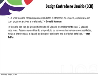 Design Centrado no Usuário (DCU)

       “…é uma ﬁlosoﬁa baseada nas necessidades e interesses do usuário, com ênfase em
       fazer produtos usáveis e inteligíveis.” – Donald Norman

       “A ﬁlosoﬁa por trás do Design Centrado no Usuário é simplesmente esta: O usuário
       sabe mais. Pessoas que utilizarão um produto ou serviço sabem de suas necessidades,
       metas e preferências, e é papel do designer descobrir isto e projetar para eles.” – Dan
       Saffer




Monday, May 9, 2011
 