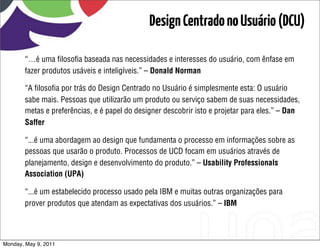 Design Centrado no Usuário (DCU)

       “…é uma ﬁlosoﬁa baseada nas necessidades e interesses do usuário, com ênfase em
       fazer produtos usáveis e inteligíveis.” – Donald Norman

       “A ﬁlosoﬁa por trás do Design Centrado no Usuário é simplesmente esta: O usuário
       sabe mais. Pessoas que utilizarão um produto ou serviço sabem de suas necessidades,
       metas e preferências, e é papel do designer descobrir isto e projetar para eles.” – Dan
       Saffer

       “...é uma abordagem ao design que fundamenta o processo em informações sobre as
       pessoas que usarão o produto. Processos de UCD focam em usuários através de
       planejamento, design e desenvolvimento do produto.” – Usability Professionals
       Association (UPA)

       “...é um estabelecido processo usado pela IBM e muitas outras organizações para
       prover produtos que atendam as expectativas dos usuários.” – IBM




Monday, May 9, 2011
 