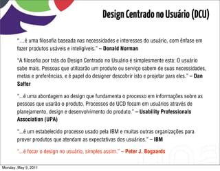 Design Centrado no Usuário (DCU)

       “…é uma ﬁlosoﬁa baseada nas necessidades e interesses do usuário, com ênfase em
       fazer produtos usáveis e inteligíveis.” – Donald Norman

       “A ﬁlosoﬁa por trás do Design Centrado no Usuário é simplesmente esta: O usuário
       sabe mais. Pessoas que utilizarão um produto ou serviço sabem de suas necessidades,
       metas e preferências, e é papel do designer descobrir isto e projetar para eles.” – Dan
       Saffer

       “...é uma abordagem ao design que fundamenta o processo em informações sobre as
       pessoas que usarão o produto. Processos de UCD focam em usuários através de
       planejamento, design e desenvolvimento do produto.” – Usability Professionals
       Association (UPA)

       “...é um estabelecido processo usado pela IBM e muitas outras organizações para
       prover produtos que atendam as expectativas dos usuários.” – IBM

       “...é focar o design no usuário, simples assim.” – Peter J. Bogaards

Monday, May 9, 2011
 