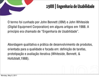 1988 | Engenharia de Usabilidade


       O termo foi cunhado por John Bennett (IBM) e John Whiteside
       (Digital Equipment Corporation) em alguns artigos em 1988. A
       princípio era chamado de “Engenharia de Usabilidade”.


       Abordagem qualitativa e prática de desenvolvimento de produtos,
       orientada para a qualidade e focada em: deﬁnição de tarefas,
       prototipação e avaliação iterativa (Whiteside, Bennett, &
       Holtzblatt,1988).



Monday, May 9, 2011
 