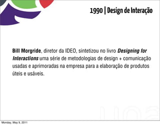 1990 | Design de Interação



       Bill Morgride, diretor da IDEO, sintetizou no livro Designing for
       Interactions uma série de metodologias de design + comunicação
       usadas e aprimoradas na empresa para a elaboração de produtos
       úteis e usáveis.




Monday, May 9, 2011
 