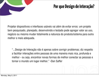 Por que Design de Interação?


       Projetar dispositivos e interfaces usáveis vai além de evitar erros: um projeto
       bem pesquisado, planejado, desenvolvido e testado pode agregar valor ao uso,
       negócio ou mesmo mudar totalmente a natureza do produto/sistema para outra
       melhor e mais adequada.



            “...Design de Interação não é apenas sobre corrigir problemas; diz respeito
            a facilitar interações entre pessoas de uma maneira mais rica, profunda e
            melhor - ou seja, encontrar novas formas de melhor conectar as pessoas e
            tornar o mundo um lugar melhor.” -Dan Saffer




Monday, May 9, 2011
 