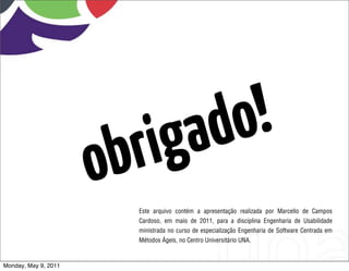 ga do !
                      o b ri
                         Este arquivo contém a apresentação realizada por Marcello de Campos
                         Cardoso, em maio de 2011, para a disciplina Engenharia de Usabilidade
                         ministrada no curso de especialização Engenharia de Software Centrada em
                         Métodos Ágeis, no Centro Universitário UNA.



Monday, May 9, 2011
 
