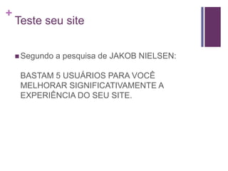 Teste seu siteSegundo a pesquisa de JAKOB NIELSEN:BASTAM 5 USUÁRIOS PARA VOCÊ MELHORAR SIGNIFICATIVAMENTE A EXPERIÊNCIA DO SEU SITE.