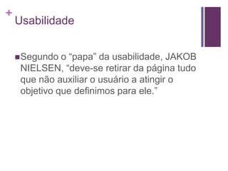 UsabilidadeSegundo o “papa” da usabilidade, JAKOB NIELSEN, “deve-se retirar da página tudo que não auxiliar o usuário a atingir o objetivo que definimos para ele.”