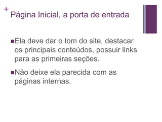 Página Inicial, a porta de entradaEla deve dar o tom do site, destacar os principais conteúdos, possuir links para as primeiras seções.Não deixe ela parecida com as páginas internas.