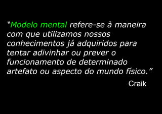 “Modelo mental refere-se à maneira
com que utilizamos nossos
conhecimentos já adquiridos para
tentar adivinhar ou prever o
funcionamento de determinado
artefato ou aspecto do mundo físico.”
Craik
 