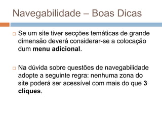 Navegabilidade – Boas Dicas
 Se um site tiver secções temáticas de grande
dimensão deverá considerar-se a colocação
dum menu adicional.
 Na dúvida sobre questões de navegabilidade
adopte a seguinte regra: nenhuma zona do
site poderá ser acessível com mais do que 3
cliques.
 