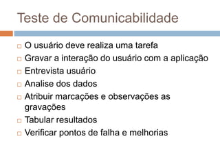 Teste de Comunicabilidade
 O usuário deve realiza uma tarefa
 Gravar a interação do usuário com a aplicação
 Entrevista usuário
 Analise dos dados
 Atribuir marcações e observações as
gravações
 Tabular resultados
 Verificar pontos de falha e melhorias
 