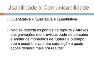 Usabilidade x Comunicabilidade
 Quantitativa x Qualitativa e Quantitativa
 Não se detecta os pontos de ruptura x Atraves
das gravações e entrevistas pode-se perceber
e anotar os momentos de ruptura e o tempo
que o usuário leva entra cada ação e quais
ações demora mais pra realizar
 