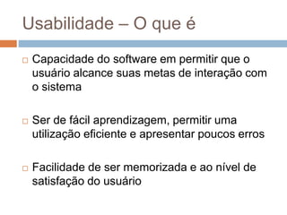 Usabilidade – O que é
 Capacidade do software em permitir que o
usuário alcance suas metas de interação com
o sistema
 Ser de fácil aprendizagem, permitir uma
utilização eficiente e apresentar poucos erros
 Facilidade de ser memorizada e ao nível de
satisfação do usuário
 