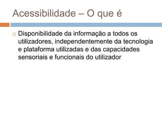 Acessibilidade – O que é
 Disponibilidade da informação a todos os
utilizadores, independentemente da tecnologia
e plataforma utilizadas e das capacidades
sensoriais e funcionais do utilizador
 