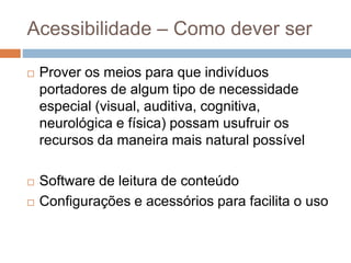 Acessibilidade – Como dever ser
 Prover os meios para que indivíduos
portadores de algum tipo de necessidade
especial (visual, auditiva, cognitiva,
neurológica e física) possam usufruir os
recursos da maneira mais natural possível
 Software de leitura de conteúdo
 Configurações e acessórios para facilita o uso
 
