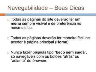Navegabilidade – Boas Dicas
 Todas as páginas do site deverão ter um
menu sempre visível e de preferência no
mesmo sítio.
 Todas as páginas deverão ter maneira fácil de
aceder à página principal (Home)
 Nunca fazer páginas tipo “beco sem saída”,
só navegáveis com os botões “atrás” ou
“adiante” do browser.
 
