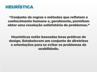 HEURÍSTICA

 “Conjunto de regras e métodos que refletem o
conhecimento humano e, geralmente, permitem
obter uma resolução satisfatória de problemas.”


  Heurísticas estão baseadas boas práticas de
 design. Estabelecem um conjunto de diretrizes
  e orientações para se evitar os problemas de
                  usabilidade.
 