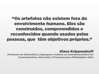 “Os artefatos não existem fora do
   envolvimento humano. Eles são
    construídos, compreendidos e
 reconhecidos quando usados pelas
pessoas, que têm objetivos próprios.”

                                          Klaus Krippendorff
(Professor de Cibernética, Linguagem e Cultura na Annenberg School for
         Communication, University of Pennsylvania, Philadelphia, USA)
 