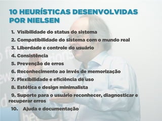 10 HEURÍSTICAS DESENVOLVIDAS
POR NIELSEN
 1. Visibilidade do status do sistema
 2. Compatibilidade do sistema com o mundo real
 3. Liberdade e controle do usuário
 4. Consistência
 5. Prevenção de erros
 6. Reconhecimento ao invés de memorização
 7. Flexibilidade e eficiência de uso
 8. Estética e design minimalista
 9. Suporte para o usuário reconhecer, diagnosticar e
recuperar erros
 10.   Ajuda e documentação
 
