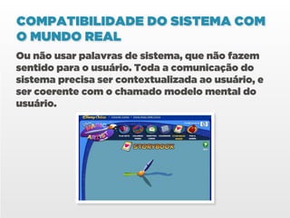 COMPATIBILIDADE DO SISTEMA COM
O MUNDO REAL
Ou não usar palavras de sistema, que não fazem
sentido para o usuário. Toda a comunicação do
sistema precisa ser contextualizada ao usuário, e
ser coerente com o chamado modelo mental do
usuário.
 