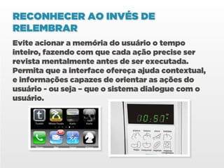 RECONHECER AO INVÉS DE
RELEMBRAR
Evite acionar a memória do usuário o tempo
inteiro, fazendo com que cada ação precise ser
revista mentalmente antes de ser executada.
Permita que a interface ofereça ajuda contextual,
e informações capazes de orientar as ações do
usuário - ou seja – que o sistema dialogue com o
usuário.
 