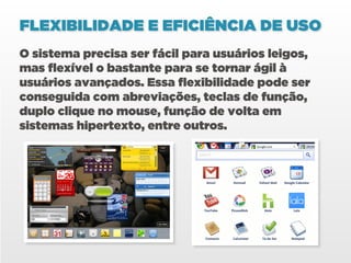 FLEXIBILIDADE E EFICIÊNCIA DE USO
O sistema precisa ser fácil para usuários leigos,
mas flexível o bastante para se tornar ágil à
usuários avançados. Essa flexibilidade pode ser
conseguida com abreviações, teclas de função,
duplo clique no mouse, função de volta em
sistemas hipertexto, entre outros.
 