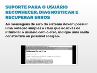 SUPORTE PARA O USUÁRIO
RECONHECER, DIAGNOSTICAR E
RECUPERAR ERROS
As mensagens de erro do sistema devem possuir
uma redação simples e clara que ao invés de
intimidar o usuário com o erro, indique uma saída
construtiva ou possível solução.
 