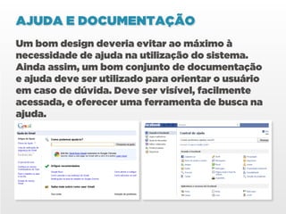 AJUDA E DOCUMENTAÇÃO
Um bom design deveria evitar ao máximo à
necessidade de ajuda na utilização do sistema.
Ainda assim, um bom conjunto de documentação
e ajuda deve ser utilizado para orientar o usuário
em caso de dúvida. Deve ser visível, facilmente
acessada, e oferecer uma ferramenta de busca na
ajuda.
 