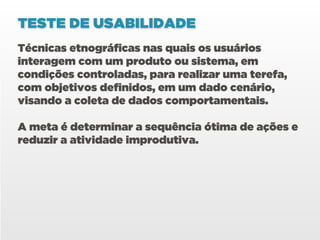 TESTE DE USABILIDADE
Técnicas etnográficas nas quais os usuários
interagem com um produto ou sistema, em
condições controladas, para realizar uma terefa,
com objetivos definidos, em um dado cenário,
visando a coleta de dados comportamentais.

A meta é determinar a sequência ótima de ações e
reduzir a atividade improdutiva.
 