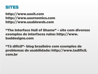 SITES
http://www.useit.com
http://www.usernomics.com
http://www.usableweb.com

“The Interface Hall of Shame” – site com diversos
exemplos de interfaces ruins: http://www.
baddesigns.com

“Tá difícil”- blog brasileiro com exemplos de
problemas de usabilidade: http://www.tadificil.
com.br
 