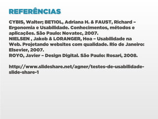 REFERÊNCIAS
CYBIS, Walter; BETIOL, Adriana H. & FAUST, Richard –
Ergonomia e Usabilidade. Conhecimentos, métodos e
aplicações. São Paulo: Novatec, 2007.
NIELSEN , Jakob & LORANGER, Hoa – Usabilidade na
Web. Projetando websites com qualidade. Rio de Janeiro:
Elsevier, 2007.
ROYO, Javier – Design Digital. São Paulo: Rosari, 2008.

http://www.slideshare.net/agner/testes-de-usabilidade-
slide-share-1
 