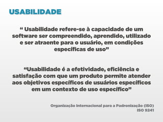 USABILIDADE

   “ Usabilidade refere-se à capacidade de um
software ser compreendido, aprendido, utilizado
  e ser atraente para o usuário, em condições
               específicas de uso”


    “Usabilidade é a efetividade, eficiência e
satisfação com que um produto permite atender
aos objetivos específicos de usuários específicos
       em um contexto de uso específico”

             Organização Internacional para a Padronização (ISO)
                                                        ISO 9241
 