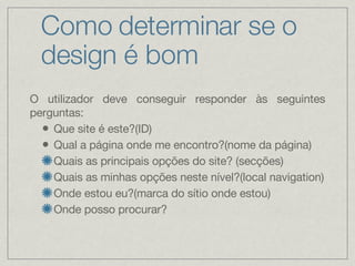 Como determinar se o design é bom O utilizador deve conseguir responder às seguintes perguntas: Que site é este?(ID) Qual a página onde me encontro?(nome da página) Quais as principais opções do site? (secções) Quais as minhas opções neste nível?(local navigation) Onde estou eu?(marca do sítio onde estou) Onde posso procurar? 