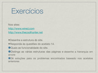 Exercícios Nos sites: http://www.wired.com http://www.thecoolhunter.net Desenhe a estrutura do site. Responda às questões do acetato 14. Quais as funcionalidade do site. Distinga as várias estruturas das páginas e   desenhe a hierarquia em arvore Dê soluções para os problemas encontrados baseado nos acetatos anteriores 