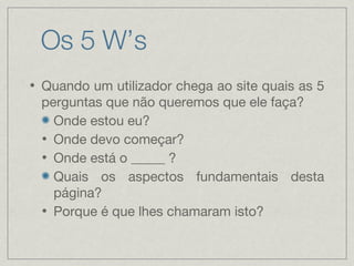 Os 5 W’s Quando um utilizador chega ao site quais as 5 perguntas que não queremos que ele faça? Onde estou eu? Onde devo começar? Onde está o _____ ? Quais os aspectos fundamentais desta página? Porque é que lhes chamaram isto? 