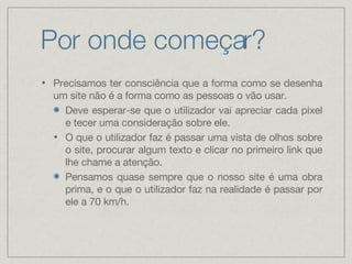 Por onde começar? Precisamos ter consciência que a forma como se desenha um site não é a forma como as pessoas o vão usar. Deve esperar-se que o utilizador vai apreciar cada pixel e tecer uma consideração sobre ele. O que o utilizador faz é passar uma vista de olhos sobre o site, procurar algum texto e clicar no primeiro link que lhe chame a atenção. Pensamos quase sempre que o nosso site é uma obra prima, e o que o utilizador faz na realidade é passar por ele a 70 km/h.  