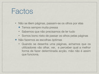 Factos Não se lêem páginas, passam-se os olhos por elas Temos sempre muita pressa Sabemos que não precisamos de ler tudo Somos bons nisto de passar os olhos pelas páginas Não fazemos as escolhas óptimas Quando se desenha uma páginas, achamos que os utilizadores vão olhar, ver,  e perceber qual a melhor forma de fazer determinada acção, mão não é assim que funciona. 