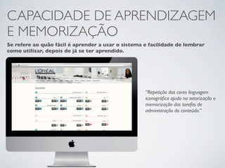 CAPACIDADE DE APRENDIZAGEM
E MEMORIZAÇÃO
Se refere ao quão fácil é aprender a usar o sistema e facilidade de lembrar
como utilizar, depois de já se ter aprendido.




                                                    “Repetição das cores linguagem
                                                    iconográﬁca ajuda na setorização e
                                                    memorização das tarefas de
                                                    administração do conteúdo.”
 