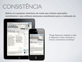 CONSISTÊNCIA
Refere-se a projetar interfaces de modo que tenham operações
semelhantes e que utilizem elementos semelhantes para a realização de
tarefas similares.




                                          “Design Responsivo, adaptado a todos
                                          os dispositivos móveis, mantendo as
                                          mesmas características do desktop”
 
