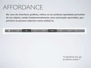 AFFORDANCE
No caso de interfaces gráﬁcas, refere-se ao atributo/qualidade percebida
de um objeto, sendo fundamentalmente uma convenção aprendida, que
permite às pessoas saberem como utilizá-lo.




                                                   “A experiência tem que
                                                   ser positiva, sempre !”
 