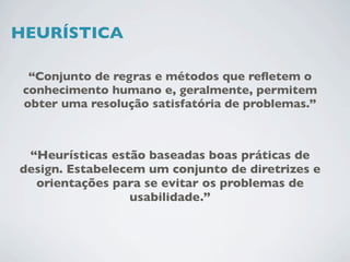 HEURÍSTICA

  “Conjunto de regras e métodos que reﬂetem o
 conhecimento humano e, geralmente, permitem
 obter uma resolução satisfatória de problemas.”



 “Heurísticas estão baseadas boas práticas de
design. Estabelecem um conjunto de diretrizes e
  orientações para se evitar os problemas de
                  usabilidade.”
 